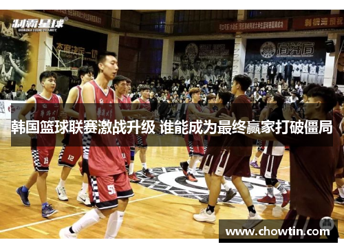 韩国篮球联赛激战升级 谁能成为最终赢家打破僵局